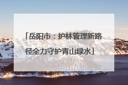 岳阳市：护林管理新路径全力守护青山绿水