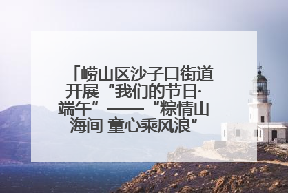 崂山区沙子口街道开展“我们的节日·端午”——“粽情山海间 童心乘风浪”文明实践活动