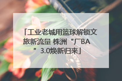 工业老城用篮球解锁文旅新流量 株洲“厂BA”3.0焕新归来