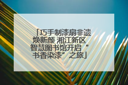 巧手制漆扇非遗焕新颜 湘江新区智慧图书馆开启“书香染漆”之旅
