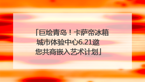巨绘青岛！卡萨帝冰箱城市体验中心6.21邀您共商嵌入艺术计划