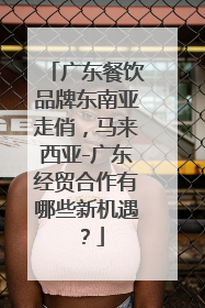 广东餐饮品牌东南亚走俏，马来西亚-广东经贸合作有哪些新机遇？