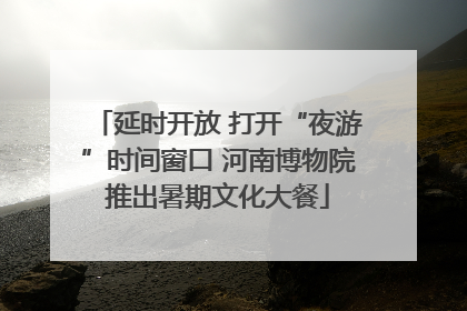 延时开放 打开“夜游”时间窗口 河南博物院推出暑期文化大餐