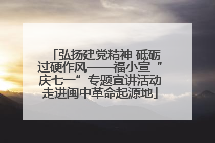 弘扬建党精神 砥砺过硬作风——福小宣“庆七一”专题宣讲活动走进闽中革命起源地
