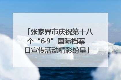 张家界市庆祝第十八个“6·9”国际档案日宣传活动精彩纷呈