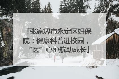 张家界市永定区妇保院：健康科普进校园，“医”心护航助成长