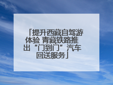 提升西藏自驾游体验 青藏铁路推出“门到门”汽车回送服务