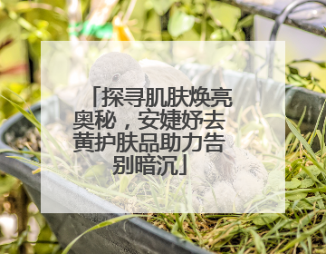 探寻肌肤焕亮奥秘，安婕妤去黄护肤品助力告别暗沉