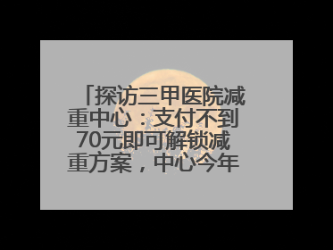 探访三甲医院减重中心：支付不到70元即可解锁减重方案，中心今年3月挂牌