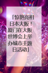 惊艳亮相日本大阪！厦门在大阪世博会上举办城市主题日活动