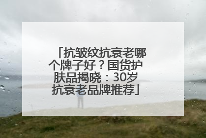 抗皱纹抗衰老哪个牌子好？国货护肤品揭晓：30岁抗衰老品牌推荐