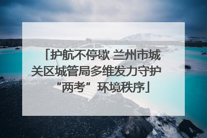 护航不停歇 兰州市城关区城管局多维发力守护“两考”环境秩序