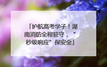 护航高考学子！湖南消防全程驻守，“秒级响应”保安全