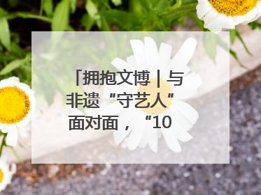拥抱文博｜与非遗“守艺人”面对面，“10后”把老手艺玩出“潮”花样
