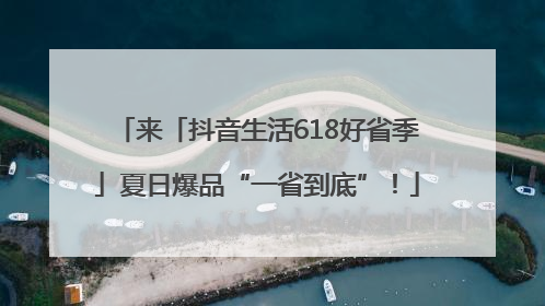 来「抖音生活618好省季」夏日爆品“一省到底”！