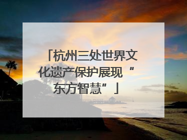 杭州三处世界文化遗产保护展现“东方智慧”
