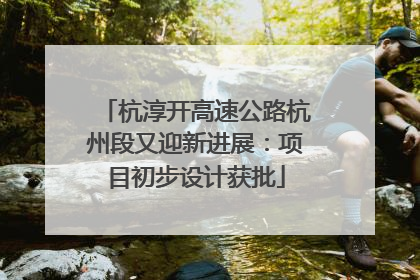 杭淳开高速公路杭州段又迎新进展：项目初步设计获批