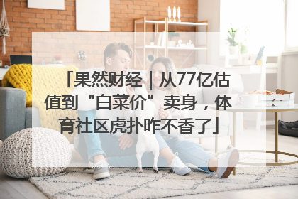果然财经｜从77亿估值到“白菜价”卖身，体育社区虎扑咋不香了
