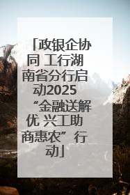 政银企协同 工行湖南省分行启动2025“金融送解优 兴工助商惠农”行动
