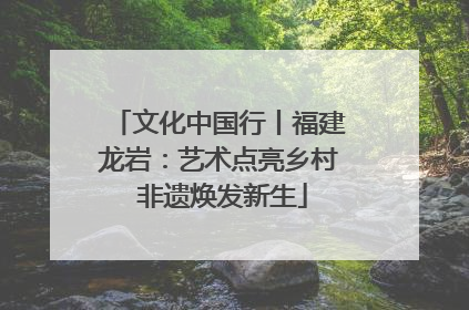 文化中国行丨福建龙岩：艺术点亮乡村 非遗焕发新生