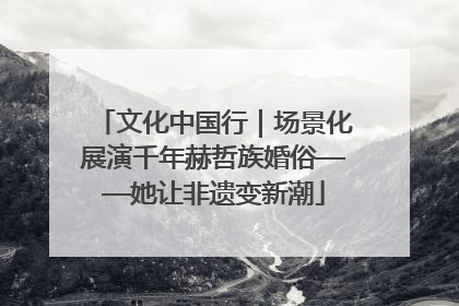 文化中国行｜场景化展演千年赫哲族婚俗——她让非遗变新潮