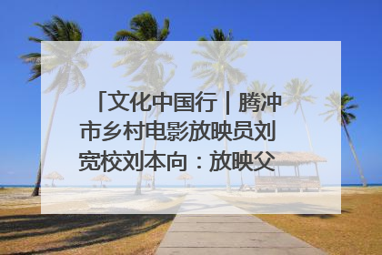 文化中国行｜腾冲市乡村电影放映员刘宽校刘本向：放映父子兵 接力光影梦