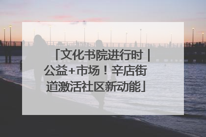 文化书院进行时｜公益+市场！辛店街道激活社区新动能