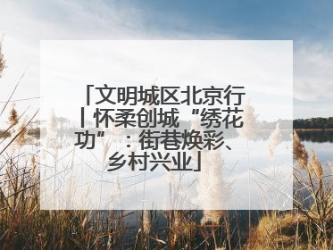 文明城区北京行丨怀柔创城“绣花功”：街巷焕彩、乡村兴业