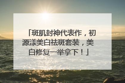 斑肌封神代表作，初源漾美白祛斑套装，美白修复一举拿下！