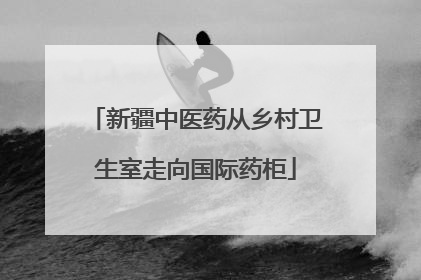 新疆中医药从乡村卫生室走向国际药柜