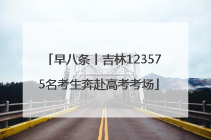 早八条丨吉林123575名考生奔赴高考考场