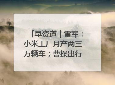 早资道｜雷军：小米工厂月产两三万辆车；曹操出行开启招股