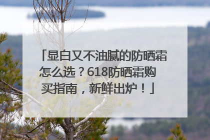 显白又不油腻的防晒霜怎么选？618防晒霜购买指南，新鲜出炉！
