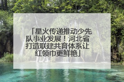 星火传递推动少先队事业发展！河北省打造联建共育体系让红领巾更鲜艳