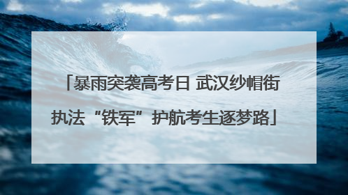 暴雨突袭高考日 武汉纱帽街执法“铁军”护航考生逐梦路