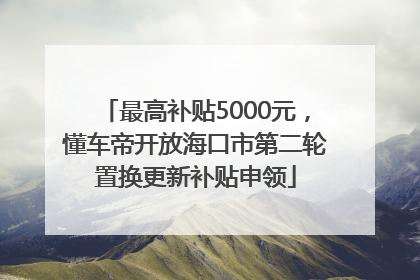 最高补贴5000元，懂车帝开放海口市第二轮置换更新补贴申领