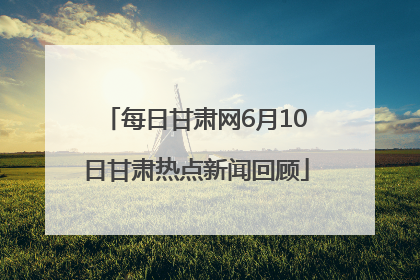 每日甘肃网6月10日甘肃热点新闻回顾