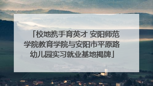 校地携手育英才 安阳师范学院教育学院与安阳市平原路幼儿园实习就业基地揭牌