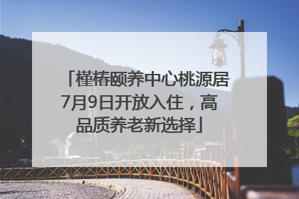 槿椿颐养中心桃源居7月9日开放入住，高品质养老新选择