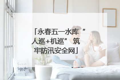 永春五一水库“人巡+机巡” 筑牢防汛安全网