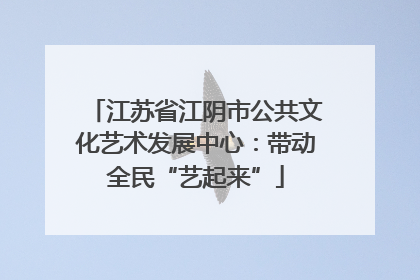 江苏省江阴市公共文化艺术发展中心：带动全民“艺起来”