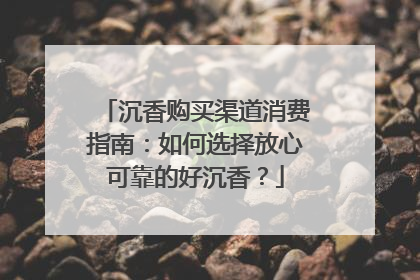 沉香购买渠道消费指南：如何选择放心可靠的好沉香？