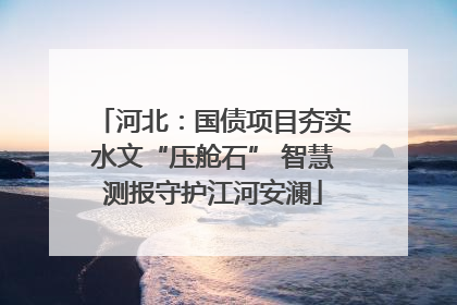 河北：国债项目夯实水文“压舱石” 智慧测报守护江河安澜