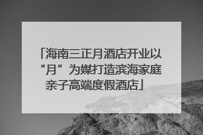 海南三正月酒店开业以“月”为媒打造滨海家庭亲子高端度假酒店