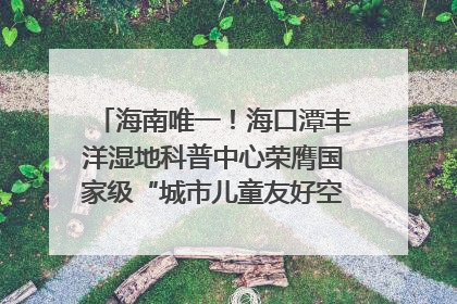 海南唯一！海口潭丰洋湿地科普中心荣膺国家级“城市儿童友好空间建设园区”称号