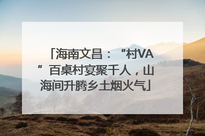 海南文昌：“村VA”百桌村宴聚千人，山海间升腾乡土烟火气