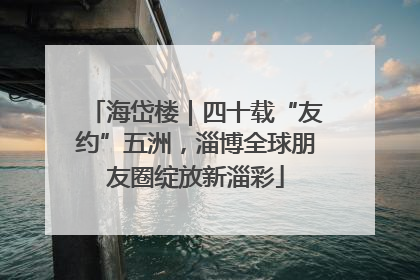 海岱楼｜四十载“友约”五洲，淄博全球朋友圈绽放新淄彩