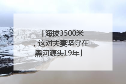 海拔3500米，这对夫妻坚守在黑河源头19年