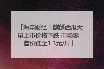 海量财经丨麒麟西瓜大量上市价格下跌 市场零售价低至1.3元/斤