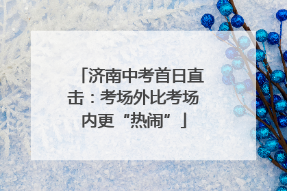 济南中考首日直击：考场外比考场内更“热闹”
